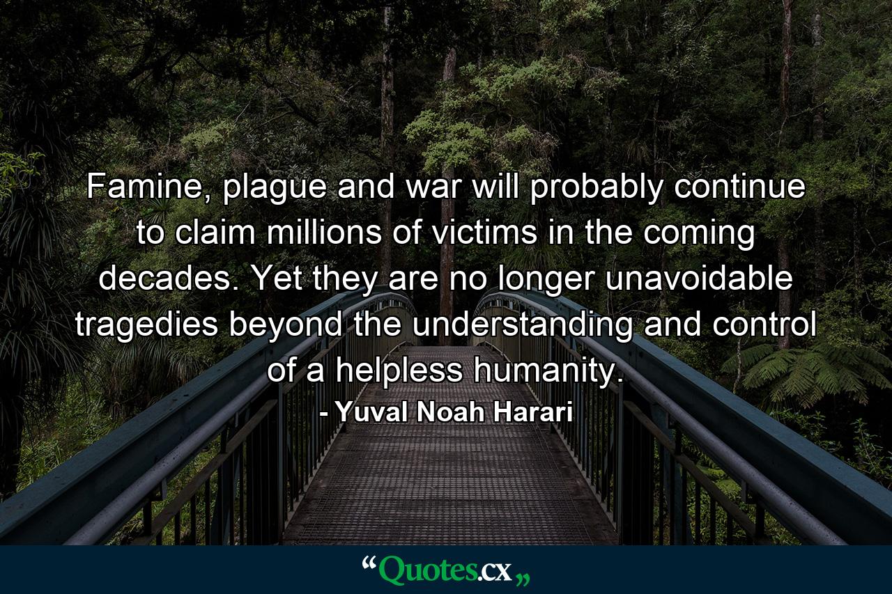 Famine, plague and war will probably continue to claim millions of victims in the coming decades. Yet they are no longer unavoidable tragedies beyond the understanding and control of a helpless humanity. - Quote by Yuval Noah Harari