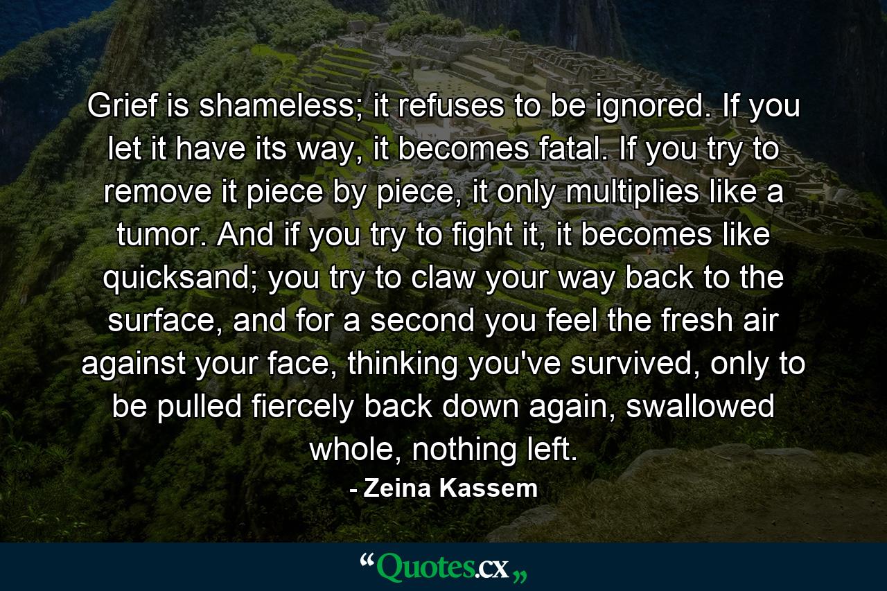 Grief is shameless; it refuses to be ignored. If you let it have its way, it becomes fatal. If you try to remove it piece by piece, it only multiplies like a tumor. And if you try to fight it, it becomes like quicksand; you try to claw your way back to the surface, and for a second you feel the fresh air against your face, thinking you've survived, only to be pulled fiercely back down again, swallowed whole, nothing left. - Quote by Zeina Kassem