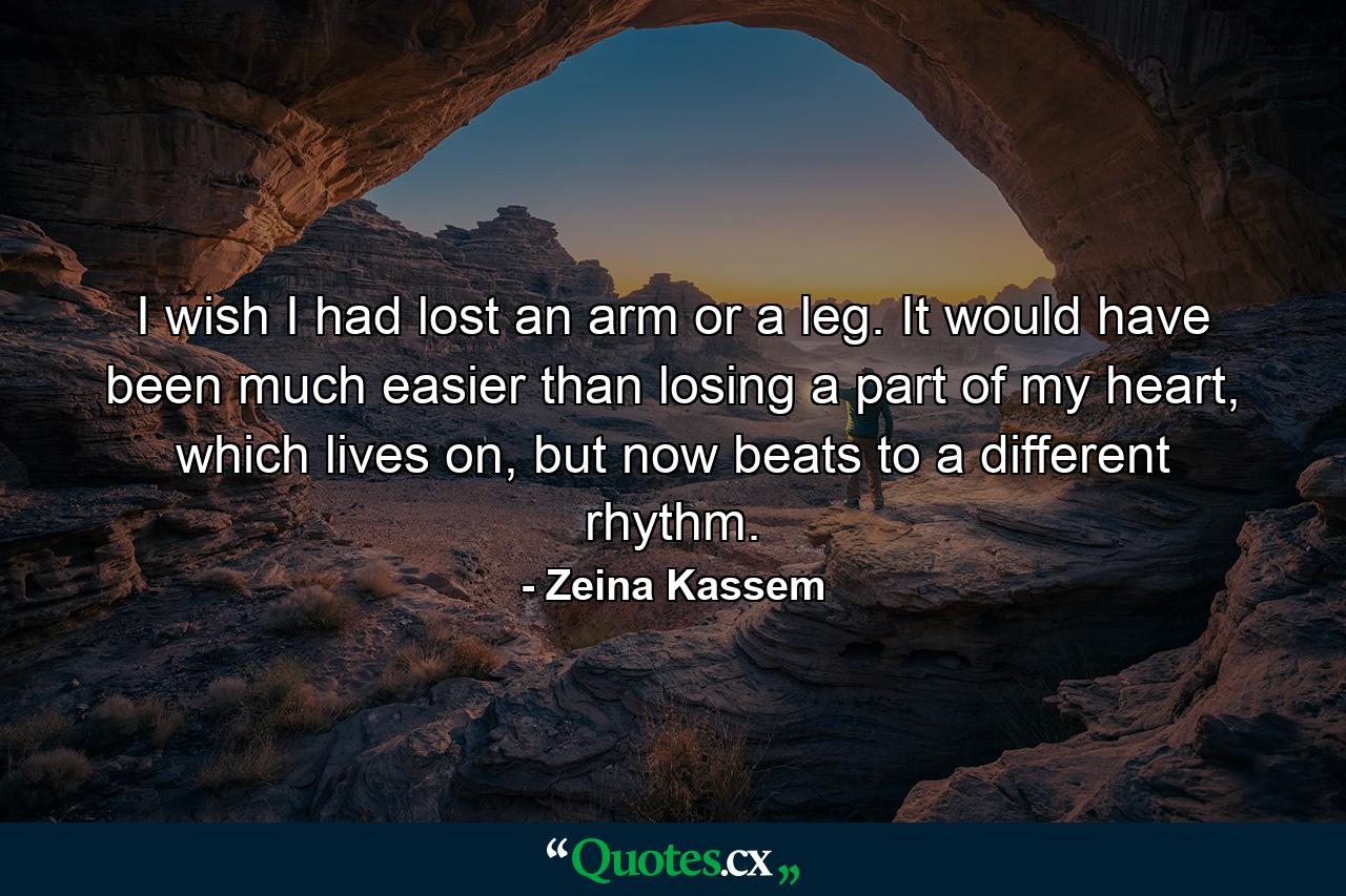 I wish I had lost an arm or a leg. It would have been much easier than losing a part of my heart, which lives on, but now beats to a different rhythm. - Quote by Zeina Kassem