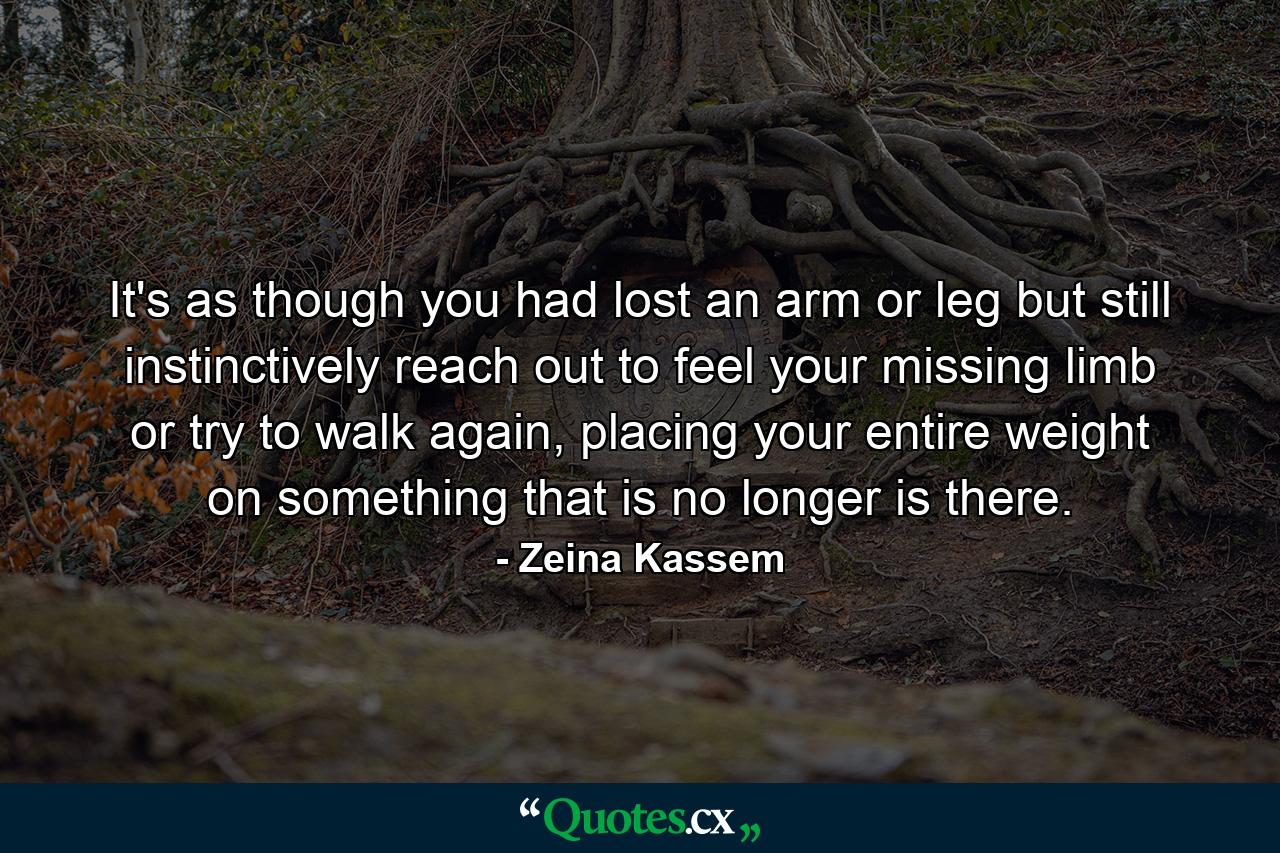 It's as though you had lost an arm or leg but still instinctively reach out to feel your missing limb or try to walk again, placing your entire weight on something that is no longer is there. - Quote by Zeina Kassem