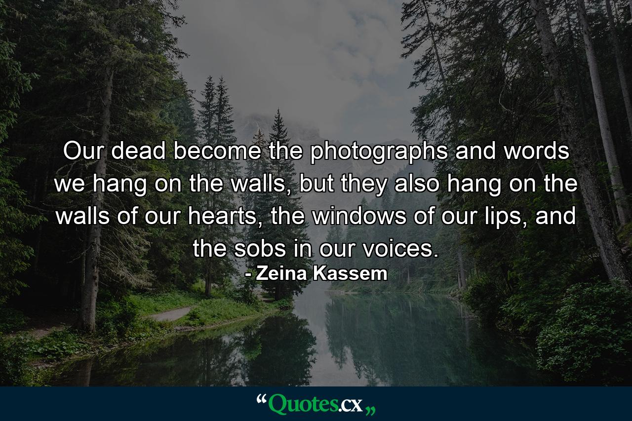 Our dead become the photographs and words we hang on the walls, but they also hang on the walls of our hearts, the windows of our lips, and the sobs in our voices. - Quote by Zeina Kassem