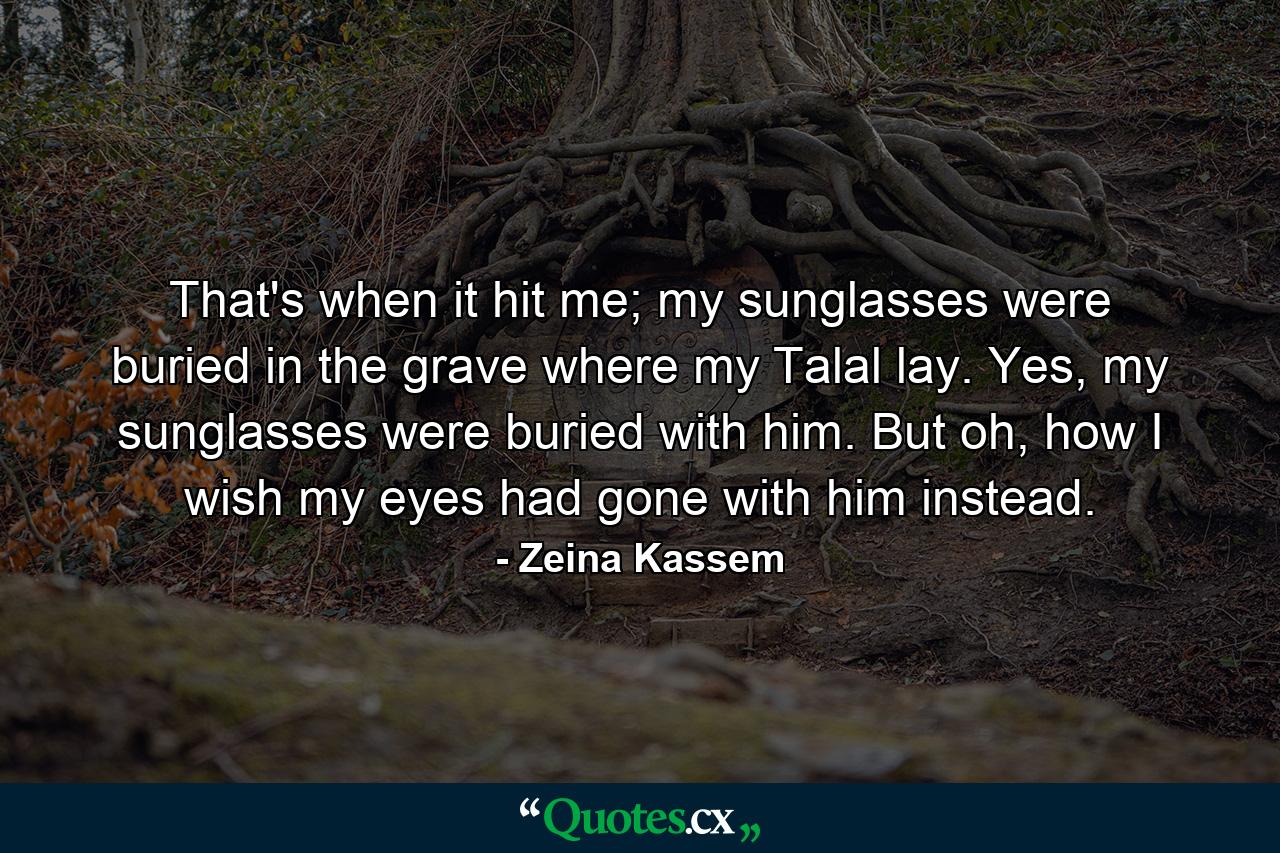 That's when it hit me; my sunglasses were buried in the grave where my Talal lay. Yes, my sunglasses were buried with him. But oh, how I wish my eyes had gone with him instead. - Quote by Zeina Kassem