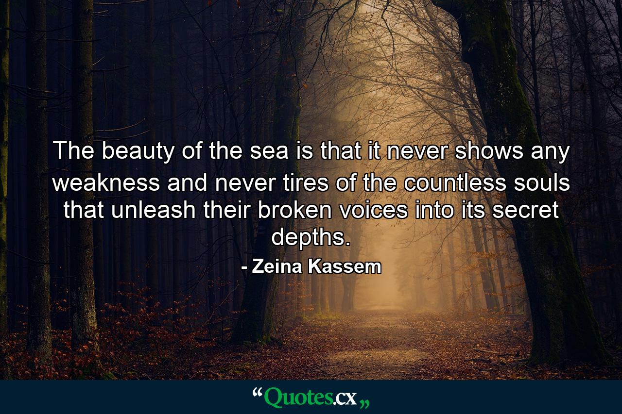 The beauty of the sea is that it never shows any weakness and never tires of the countless souls that unleash their broken voices into its secret depths. - Quote by Zeina Kassem