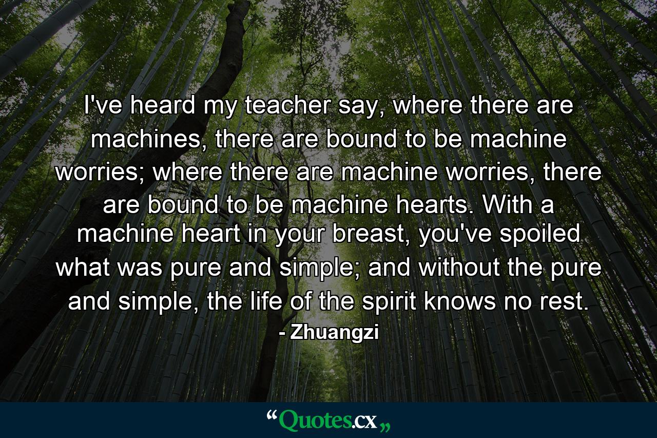 I've heard my teacher say, where there are machines, there are bound to be machine worries; where there are machine worries, there are bound to be machine hearts. With a machine heart in your breast, you've spoiled what was pure and simple; and without the pure and simple, the life of the spirit knows no rest. - Quote by Zhuangzi