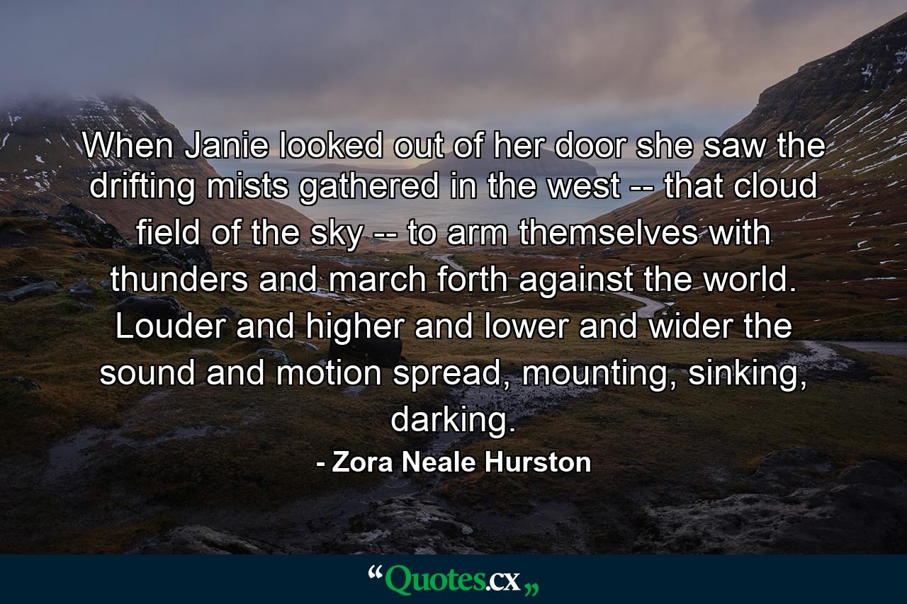 When Janie looked out of her door she saw the drifting mists gathered in the west -- that cloud field of the sky -- to arm themselves with thunders and march forth against the world. Louder and higher and lower and wider the sound and motion spread, mounting, sinking, darking. - Quote by Zora Neale Hurston