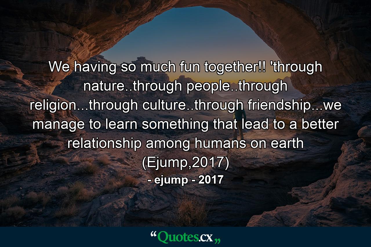 We having so much fun together!! 'through nature..through people..through religion...through culture..through friendship...we manage to learn something that lead to a better relationship among humans on earth (Ejump,2017) - Quote by ejump - 2017