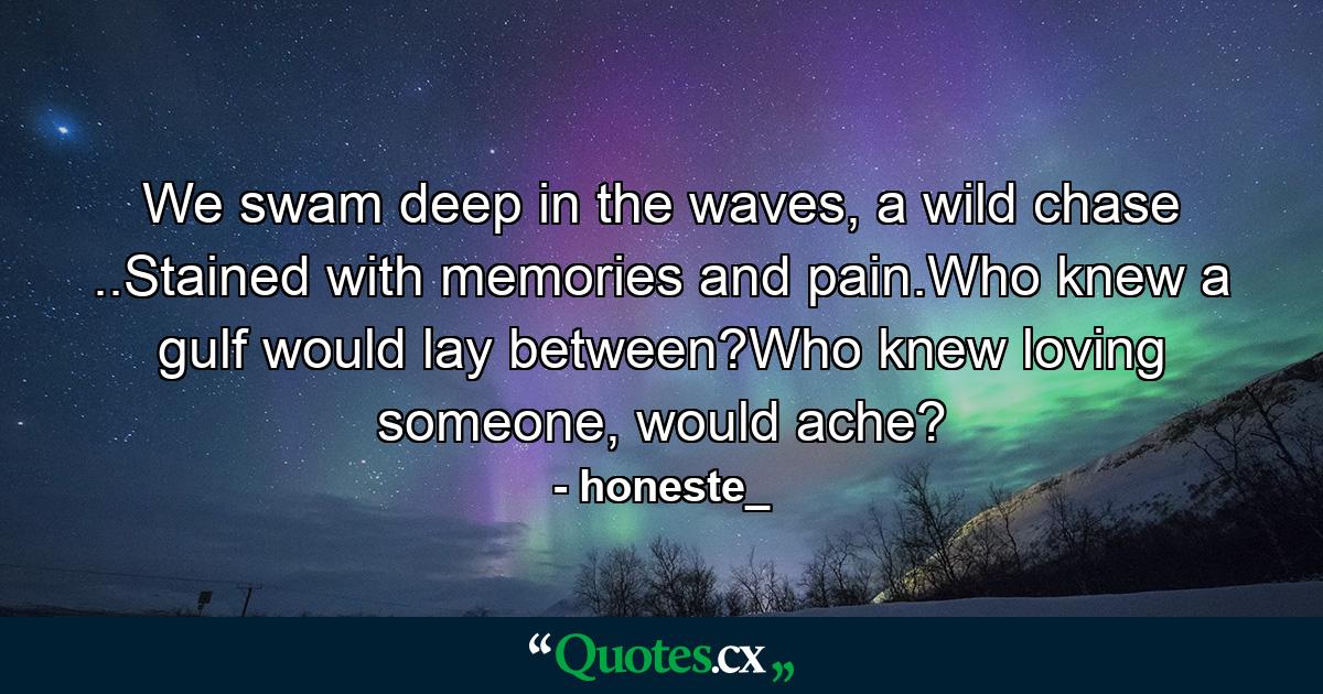 We swam deep in the waves, a wild chase ..Stained with memories and pain.Who knew a gulf would lay between?Who knew loving someone, would ache? - Quote by honeste_