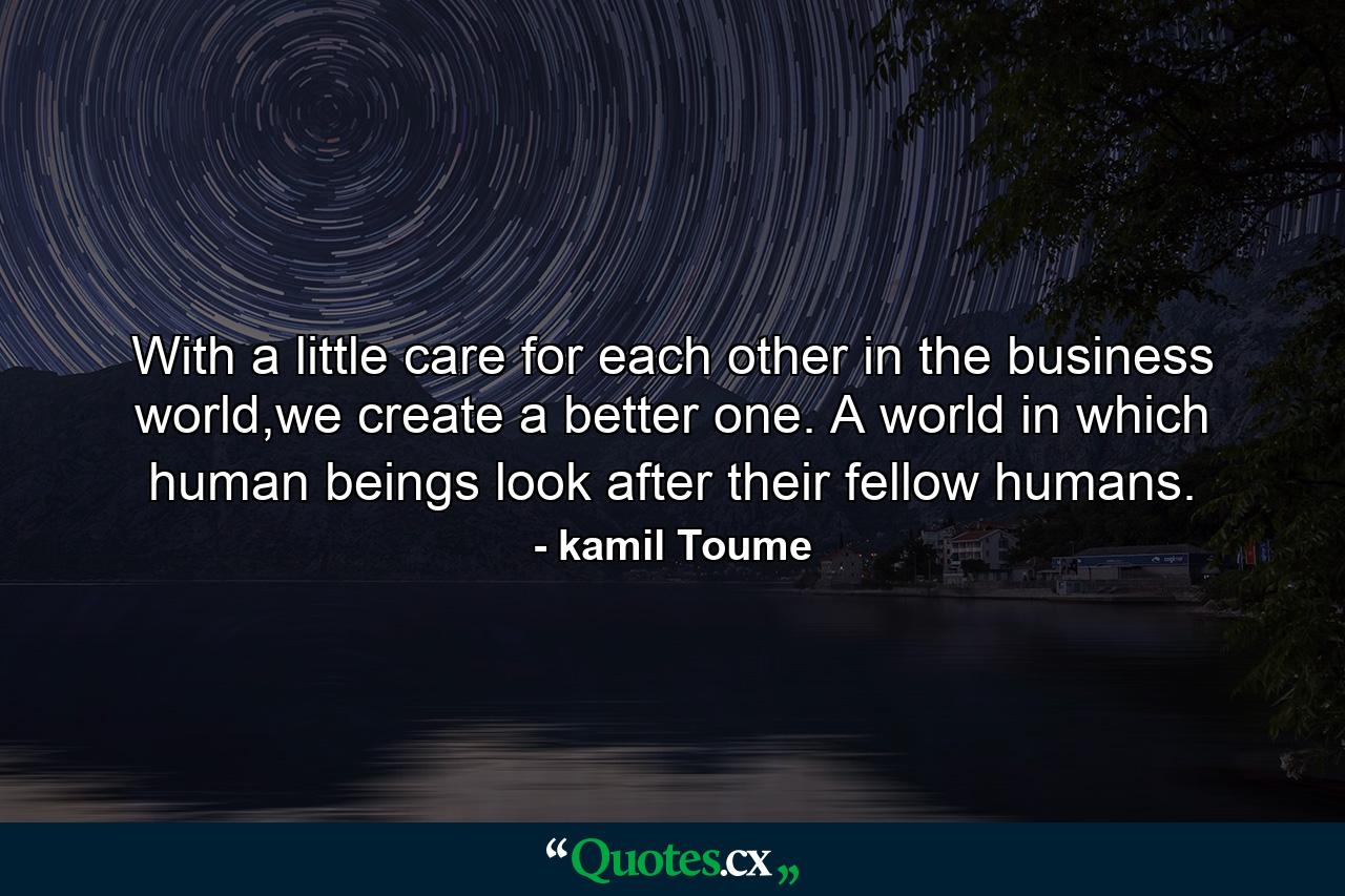 With a little care for each other in the business world,we create a better one. A world in which human beings look after their fellow humans. - Quote by kamil Toume