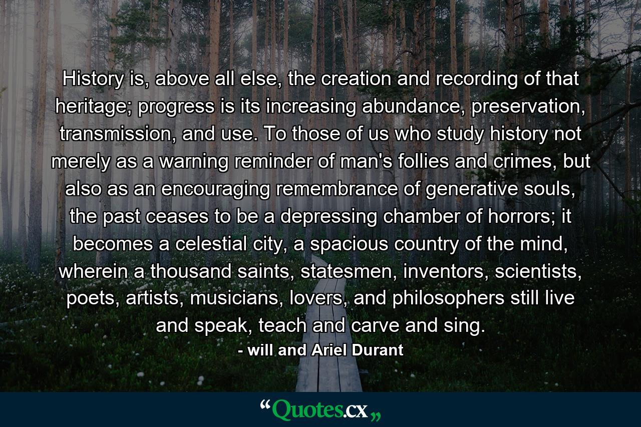 History is, above all else, the creation and recording of that heritage; progress is its increasing abundance, preservation, transmission, and use. To those of us who study history not merely as a warning reminder of man's follies and crimes, but also as an encouraging remembrance of generative souls, the past ceases to be a depressing chamber of horrors; it becomes a celestial city, a spacious country of the mind, wherein a thousand saints, statesmen, inventors, scientists, poets, artists, musicians, lovers, and philosophers still live and speak, teach and carve and sing. - Quote by will and Ariel Durant