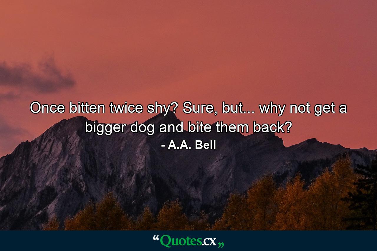 Once bitten twice shy? Sure, but... why not get a bigger dog and bite them back? - Quote by A.A. Bell