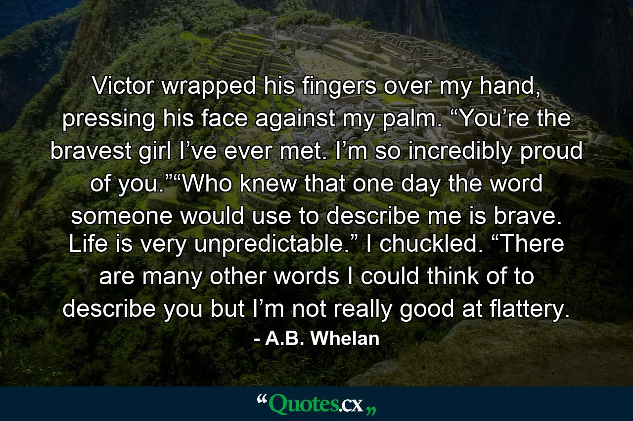 Victor wrapped his fingers over my hand, pressing his face against my palm. “You’re the bravest girl I’ve ever met. I’m so incredibly proud of you.”“Who knew that one day the word someone would use to describe me is brave. Life is very unpredictable.” I chuckled. “There are many other words I could think of to describe you but I’m not really good at flattery. - Quote by A.B. Whelan