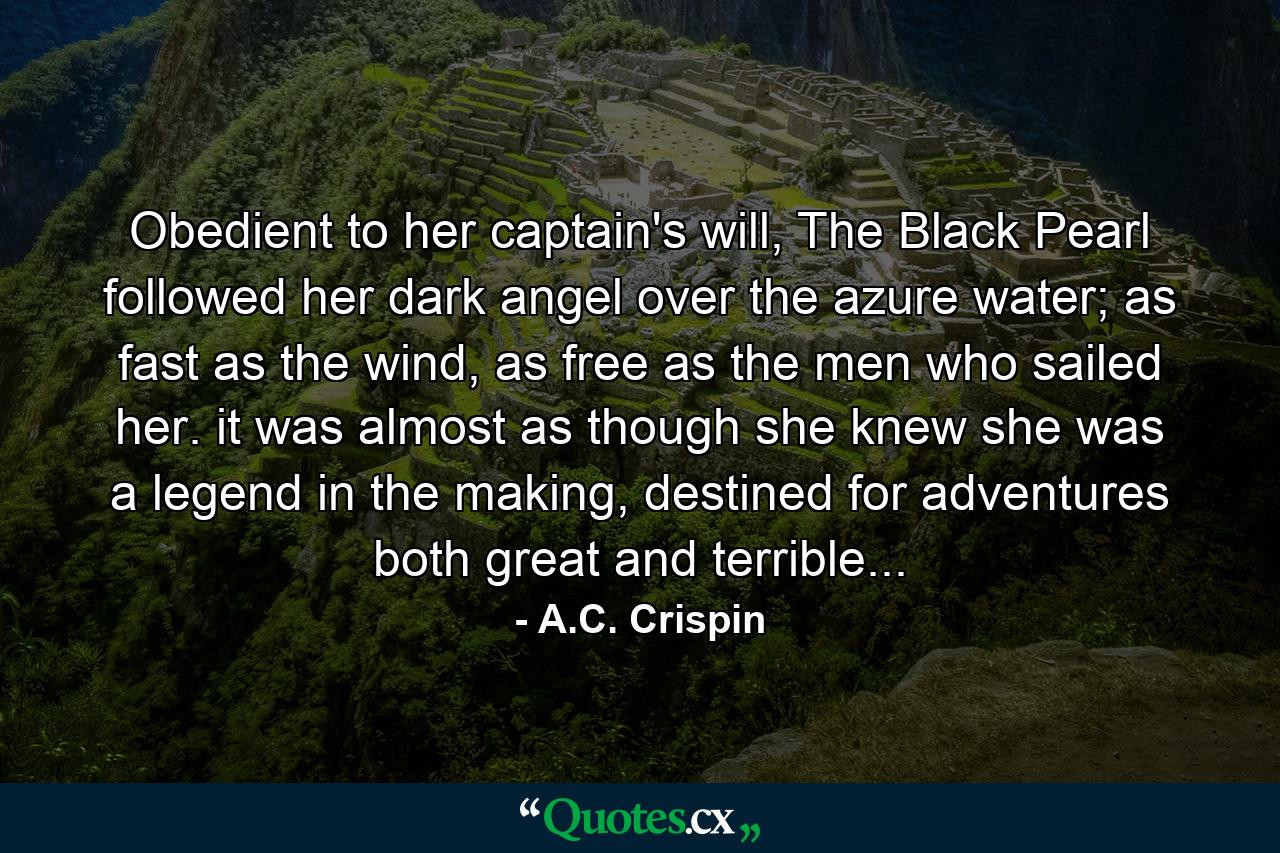 Obedient to her captain's will, The Black Pearl followed her dark angel over the azure water; as fast as the wind, as free as the men who sailed her. it was almost as though she knew she was a legend in the making, destined for adventures both great and terrible... - Quote by A.C. Crispin