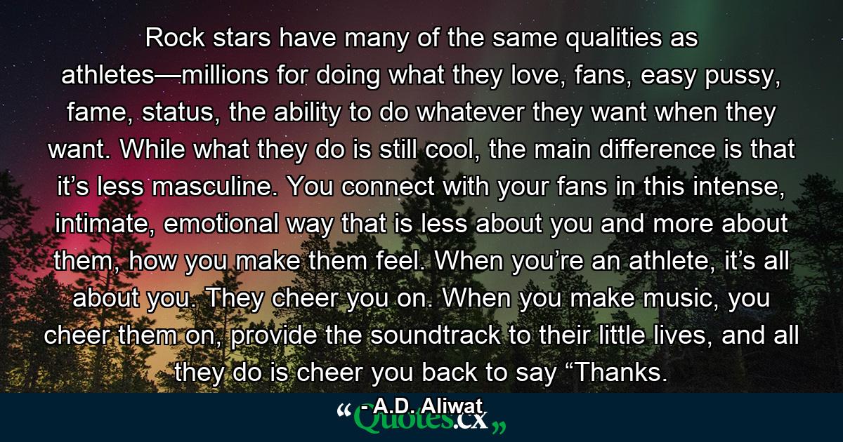 Rock stars have many of the same qualities as athletes—millions for doing what they love, fans, easy pussy, fame, status, the ability to do whatever they want when they want. While what they do is still cool, the main difference is that it’s less masculine. You connect with your fans in this intense, intimate, emotional way that is less about you and more about them, how you make them feel. When you’re an athlete, it’s all about you. They cheer you on. When you make music, you cheer them on, provide the soundtrack to their little lives, and all they do is cheer you back to say “Thanks. - Quote by A.D. Aliwat