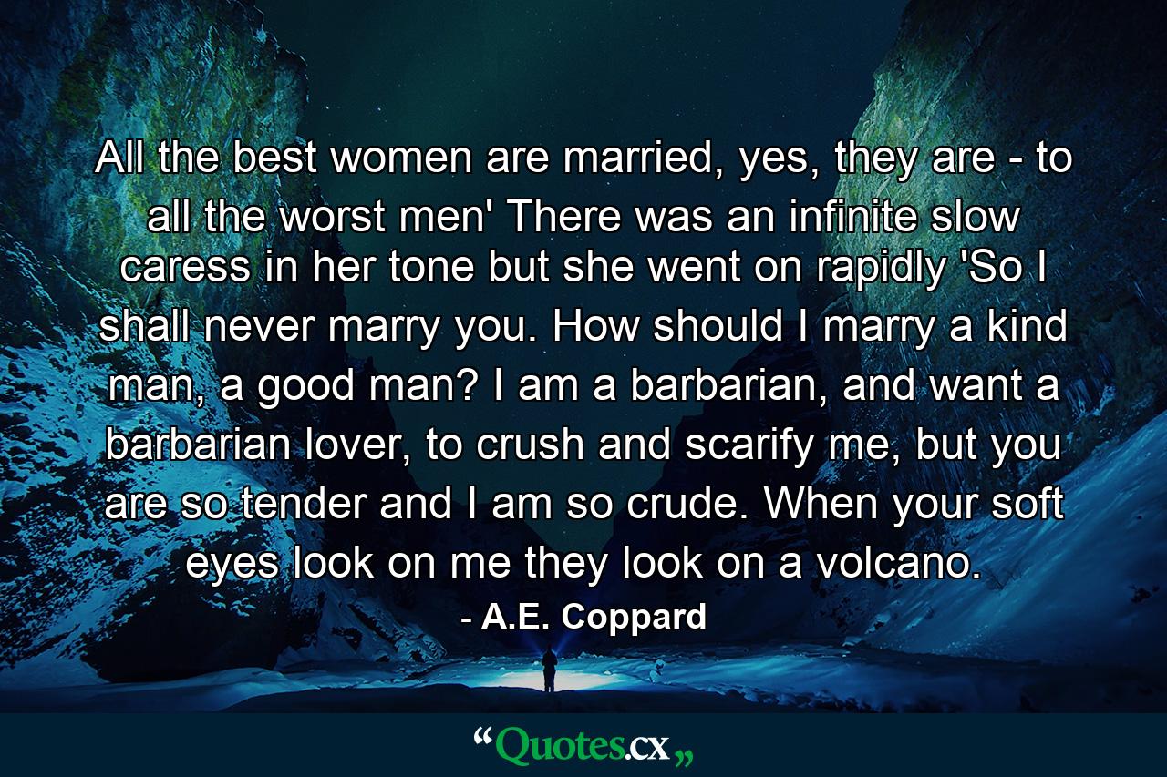 All the best women are married, yes, they are - to all the worst men' There was an infinite slow caress in her tone but she went on rapidly 'So I shall never marry you. How should I marry a kind man, a good man? I am a barbarian, and want a barbarian lover, to crush and scarify me, but you are so tender and I am so crude. When your soft eyes look on me they look on a volcano. - Quote by A.E. Coppard