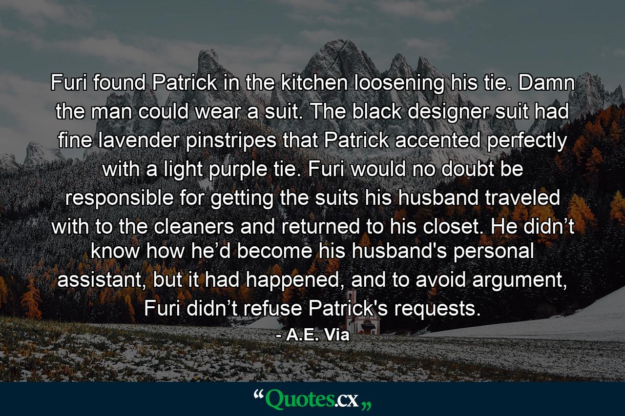 Furi found Patrick in the kitchen loosening his tie. Damn the man could wear a suit. The black designer suit had fine lavender pinstripes that Patrick accented perfectly with a light purple tie. Furi would no doubt be responsible for getting the suits his husband traveled with to the cleaners and returned to his closet. He didn’t know how he’d become his husband's personal assistant, but it had happened, and to avoid argument, Furi didn’t refuse Patrick's requests. - Quote by A.E. Via