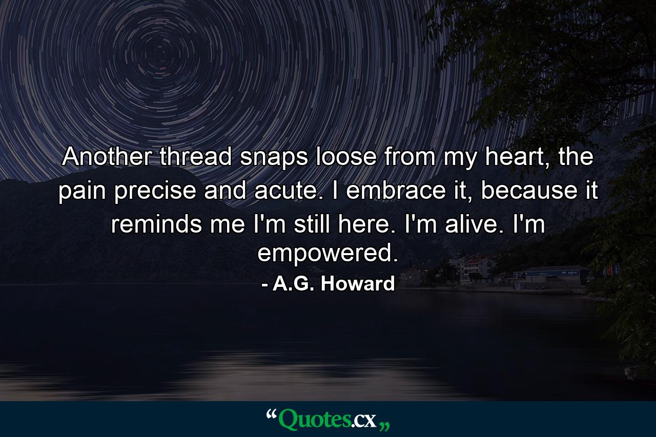 Another thread snaps loose from my heart, the pain precise and acute. I embrace it, because it reminds me I'm still here. I'm alive. I'm empowered. - Quote by A.G. Howard