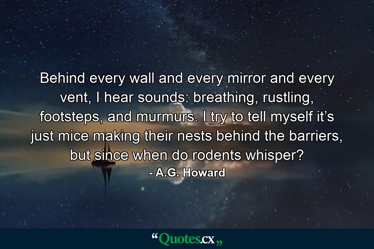 Behind every wall and every mirror and every vent, I hear sounds: breathing, rustling, footsteps, and murmurs. I try to tell myself it’s just mice making their nests behind the barriers, but since when do rodents whisper? - Quote by A.G. Howard