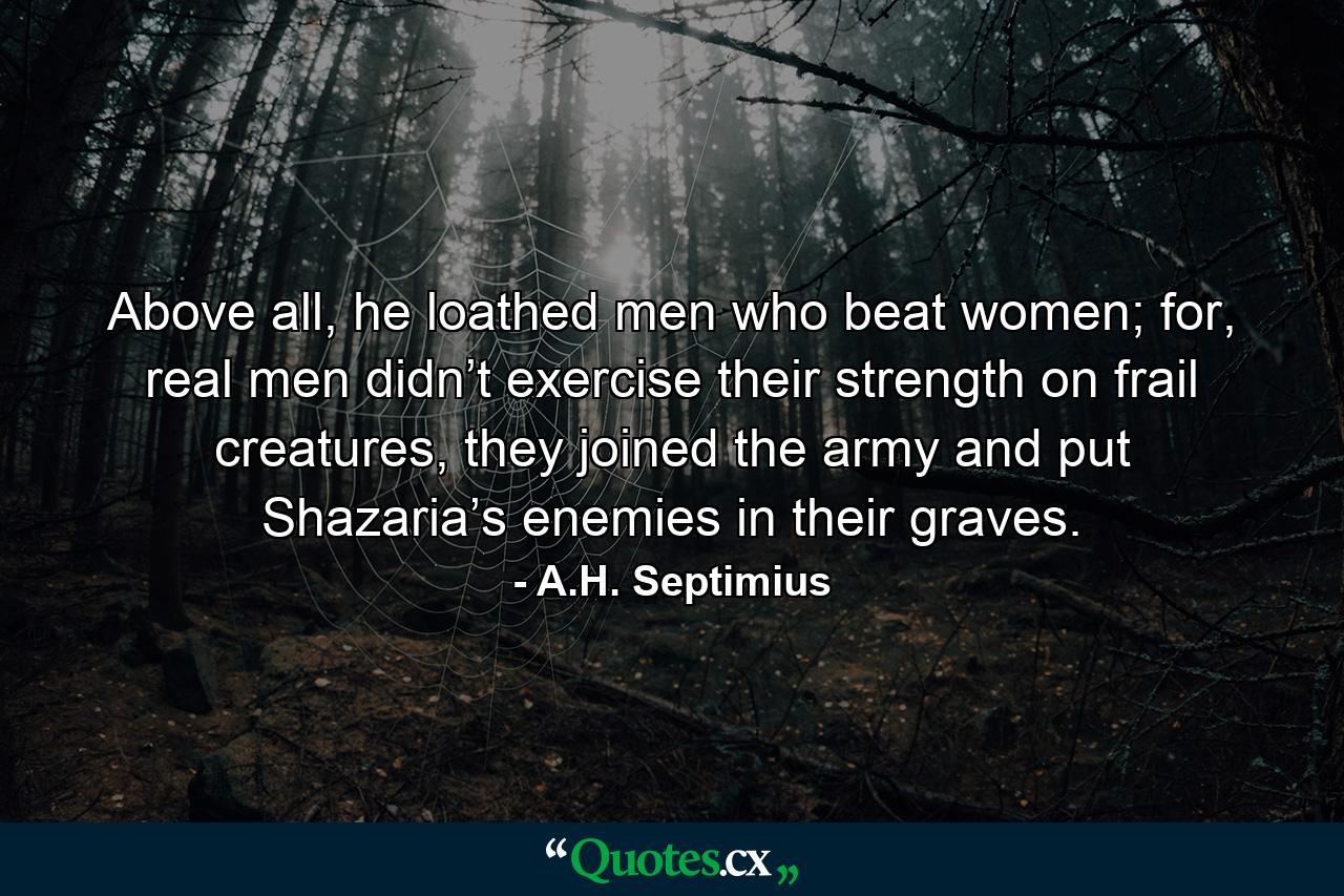 Above all, he loathed men who beat women; for, real men didn’t exercise their strength on frail creatures, they joined the army and put Shazaria’s enemies in their graves. - Quote by A.H. Septimius