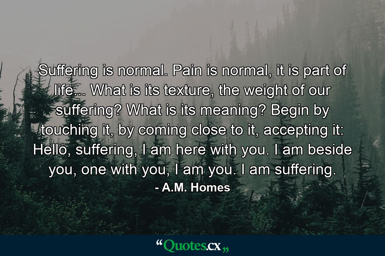 Suffering is normal. Pain is normal, it is part of life... What is its texture, the weight of our suffering? What is its meaning? Begin by touching it, by coming close to it, accepting it: Hello, suffering, I am here with you. I am beside you, one with you, I am you. I am suffering. - Quote by A.M. Homes