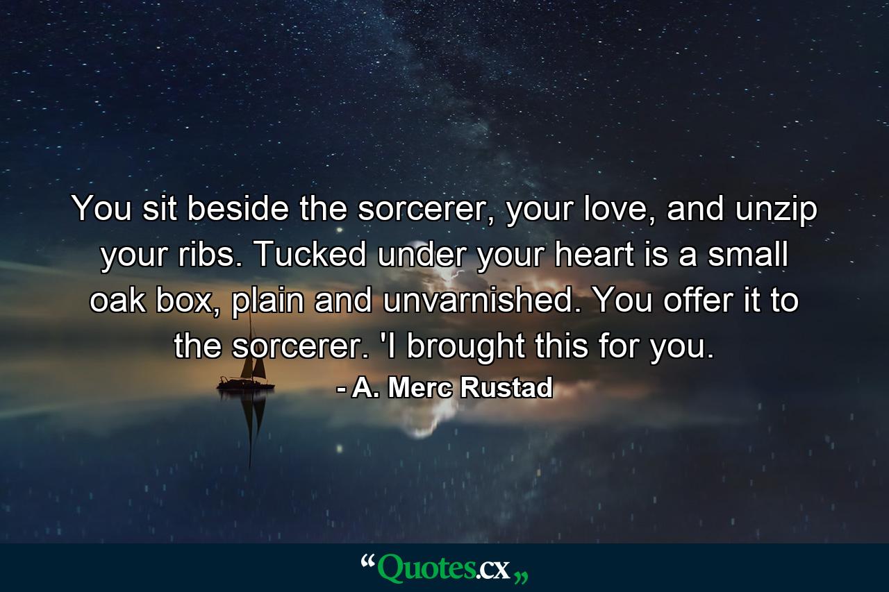 You sit beside the sorcerer, your love, and unzip your ribs. Tucked under your heart is a small oak box, plain and unvarnished. You offer it to the sorcerer. 'I brought this for you. - Quote by A. Merc Rustad