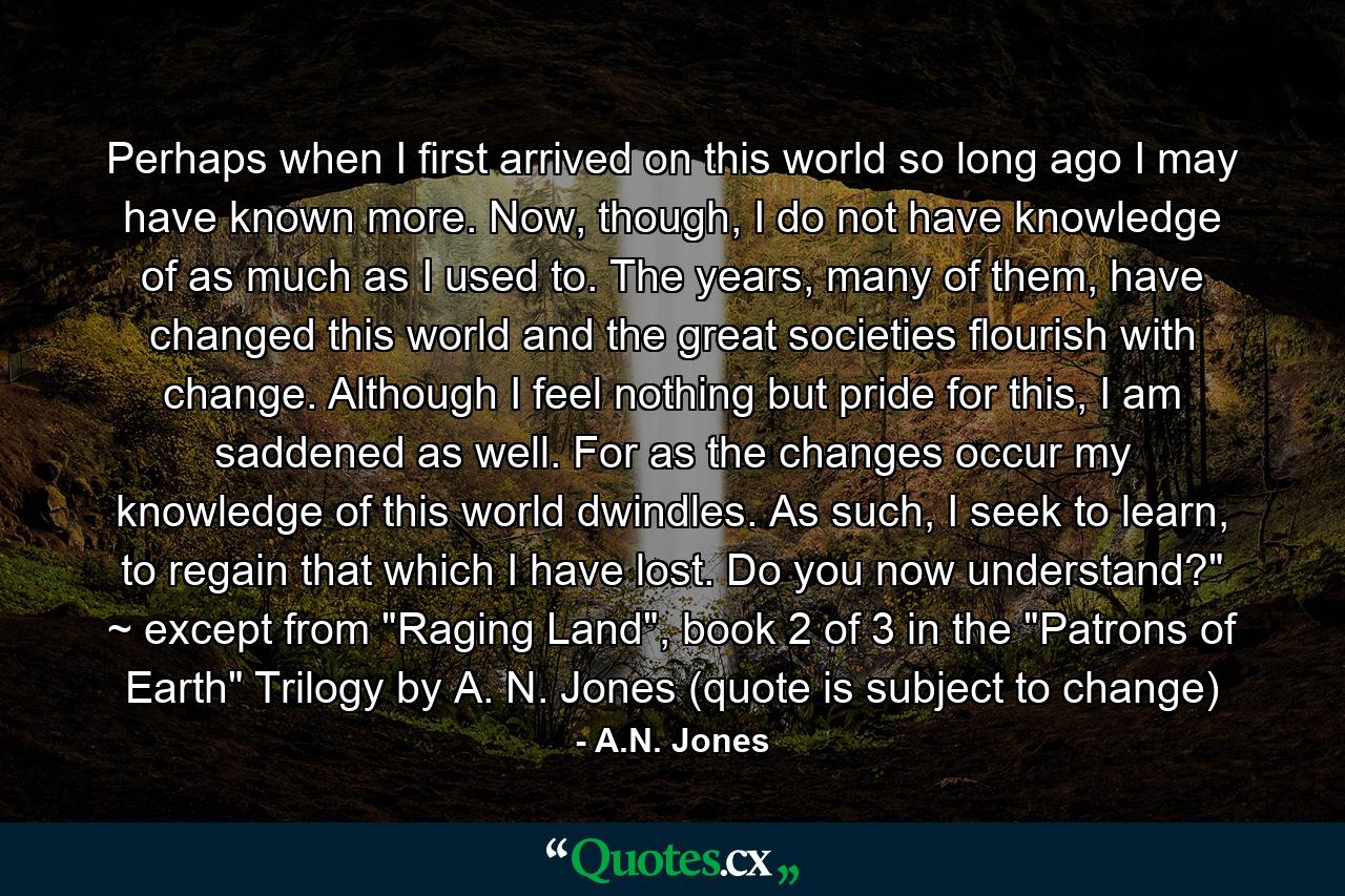 Perhaps when I first arrived on this world so long ago I may have known more. Now, though, I do not have knowledge of as much as I used to. The years, many of them, have changed this world and the great societies flourish with change. Although I feel nothing but pride for this, I am saddened as well. For as the changes occur my knowledge of this world dwindles. As such, I seek to learn, to regain that which I have lost. Do you now understand?