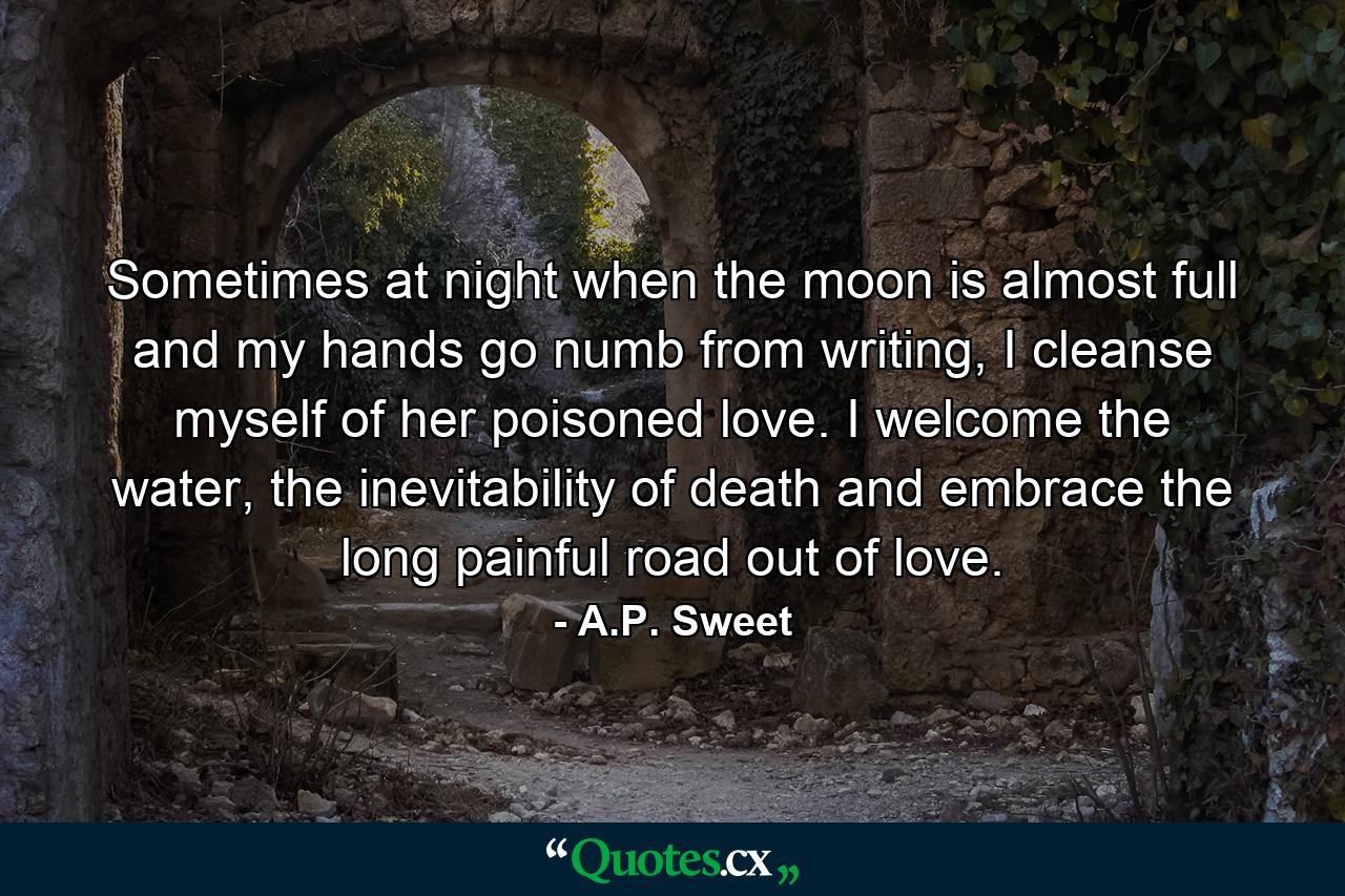 Sometimes at night when the moon is almost full and my hands go numb from writing, I cleanse myself of her poisoned love. I welcome the water, the inevitability of death and embrace the long painful road out of love. - Quote by A.P. Sweet