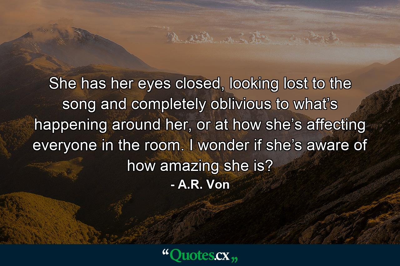 She has her eyes closed, looking lost to the song and completely oblivious to what’s happening around her, or at how she’s affecting everyone in the room. I wonder if she’s aware of how amazing she is? - Quote by A.R. Von