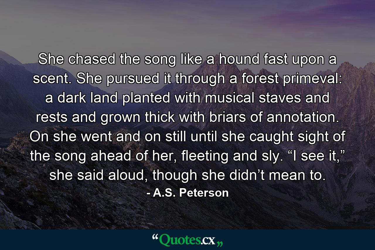 She chased the song like a hound fast upon a scent. She pursued it through a forest primeval: a dark land planted with musical staves and rests and grown thick with briars of annotation. On she went and on still until she caught sight of the song ahead of her, fleeting and sly. “I see it,” she said aloud, though she didn’t mean to. - Quote by A.S. Peterson