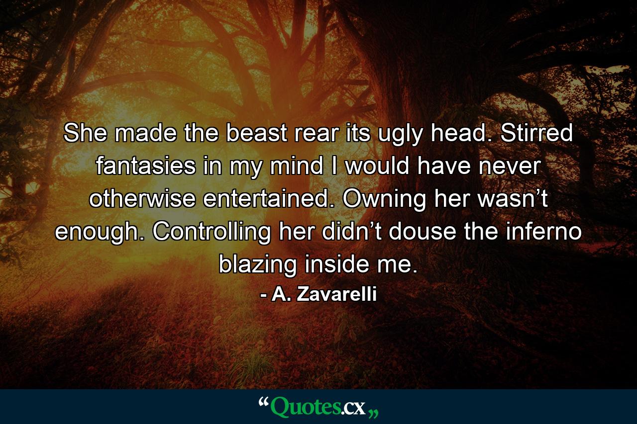 She made the beast rear its ugly head. Stirred fantasies in my mind I would have never otherwise entertained. Owning her wasn’t enough. Controlling her didn’t douse the inferno blazing inside me. - Quote by A. Zavarelli