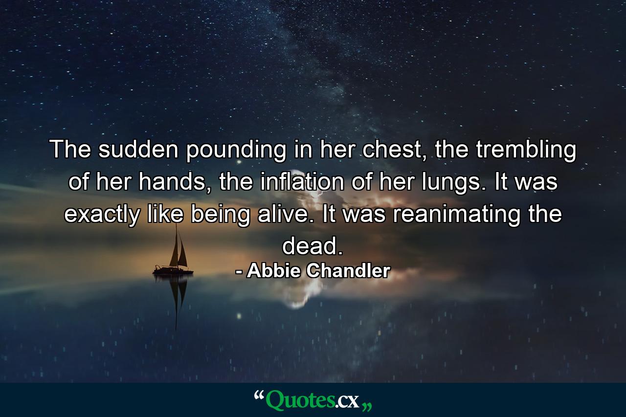 The sudden pounding in her chest, the trembling of her hands, the inflation of her lungs. It was exactly like being alive. It was reanimating the dead. - Quote by Abbie Chandler