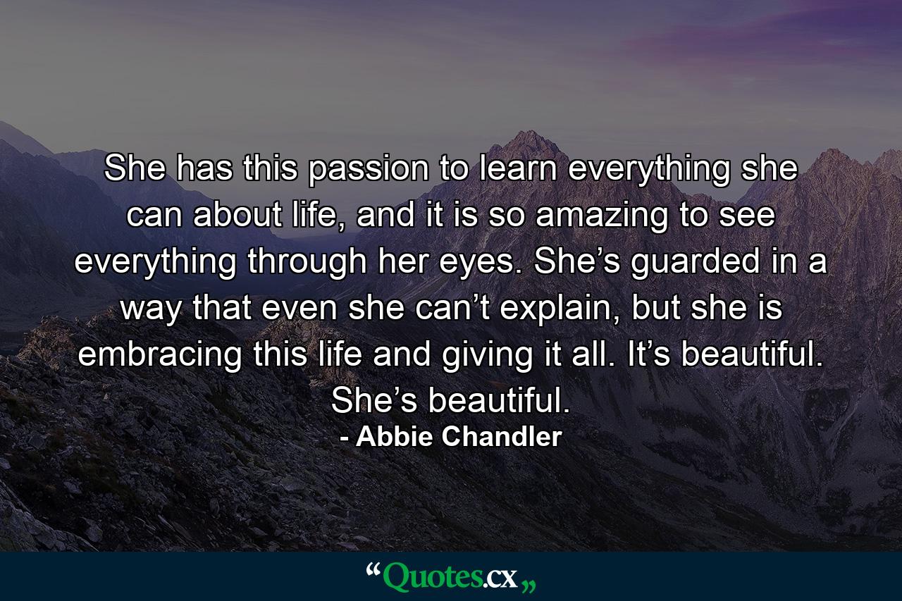 She has this passion to learn everything she can about life, and it is so amazing to see everything through her eyes. She’s guarded in a way that even she can’t explain, but she is embracing this life and giving it all. It’s beautiful. She’s beautiful. - Quote by Abbie Chandler