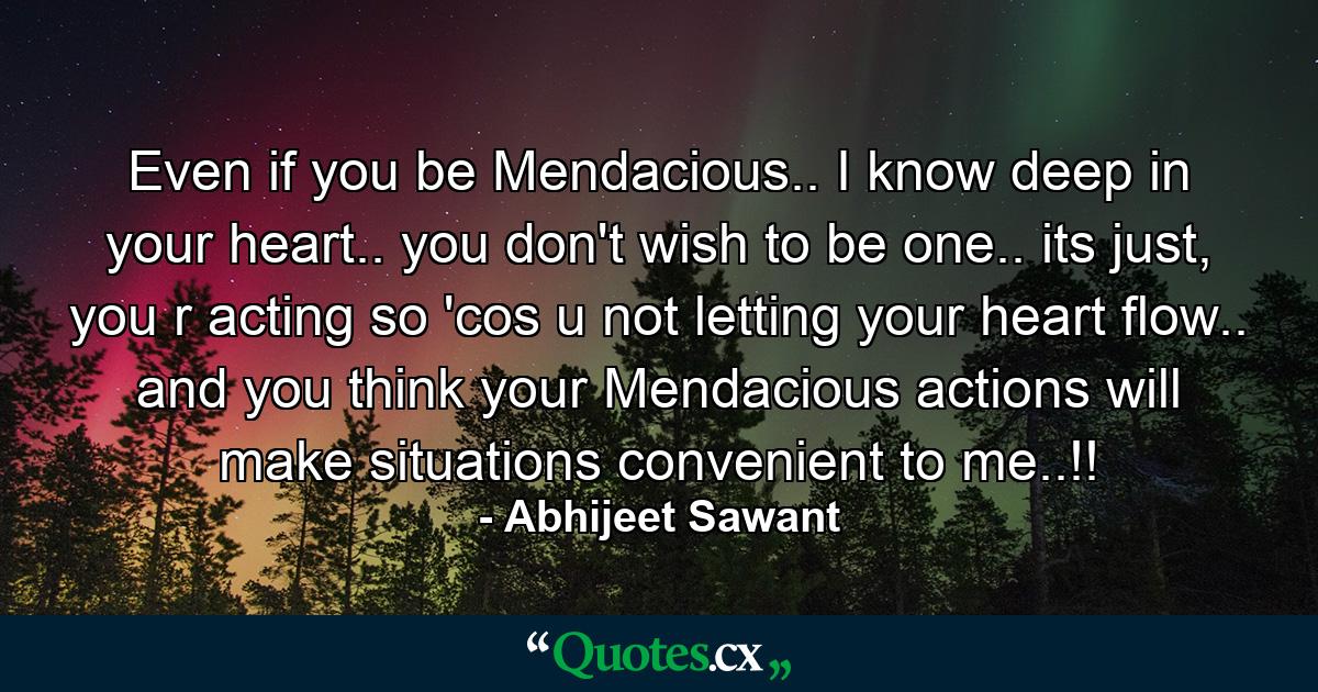 Even if you be Mendacious.. I know deep in your heart.. you don't wish to be one.. its just, you r acting so 'cos u not letting your heart flow.. and you think your Mendacious actions will make situations convenient to me..!! - Quote by Abhijeet Sawant