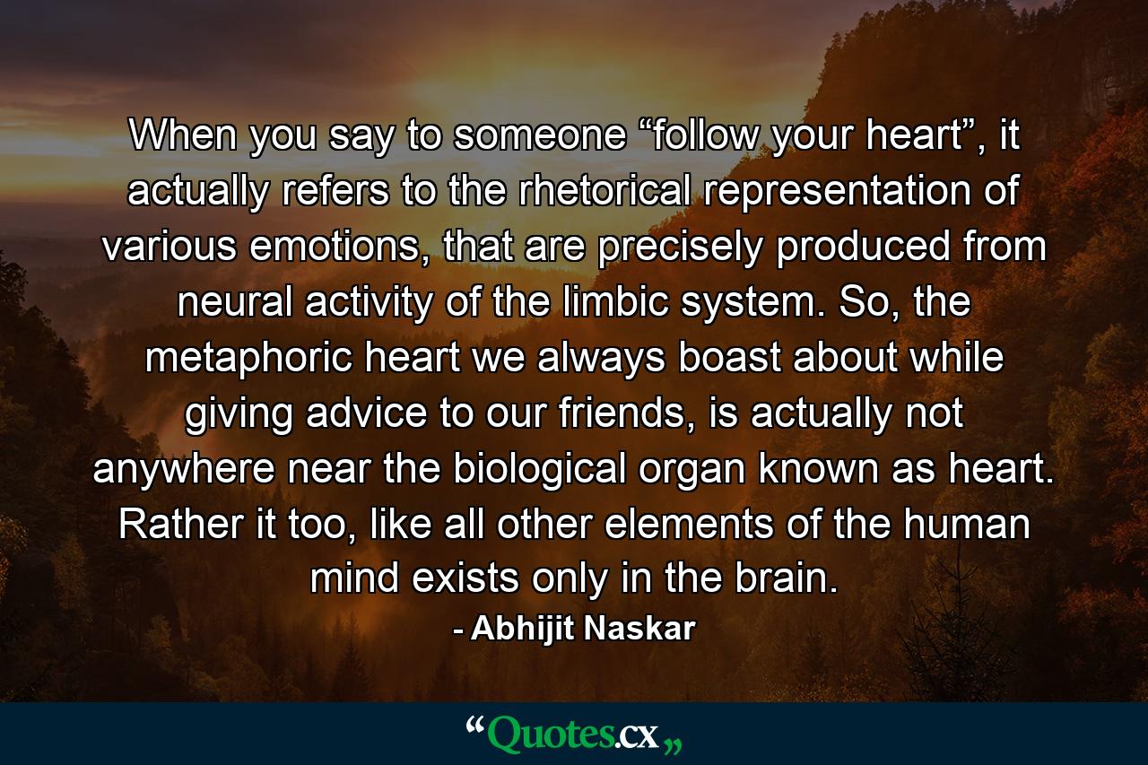 When you say to someone “follow your heart”, it actually refers to the rhetorical representation of various emotions, that are precisely produced from neural activity of the limbic system. So, the metaphoric heart we always boast about while giving advice to our friends, is actually not anywhere near the biological organ known as heart. Rather it too, like all other elements of the human mind exists only in the brain. - Quote by Abhijit Naskar