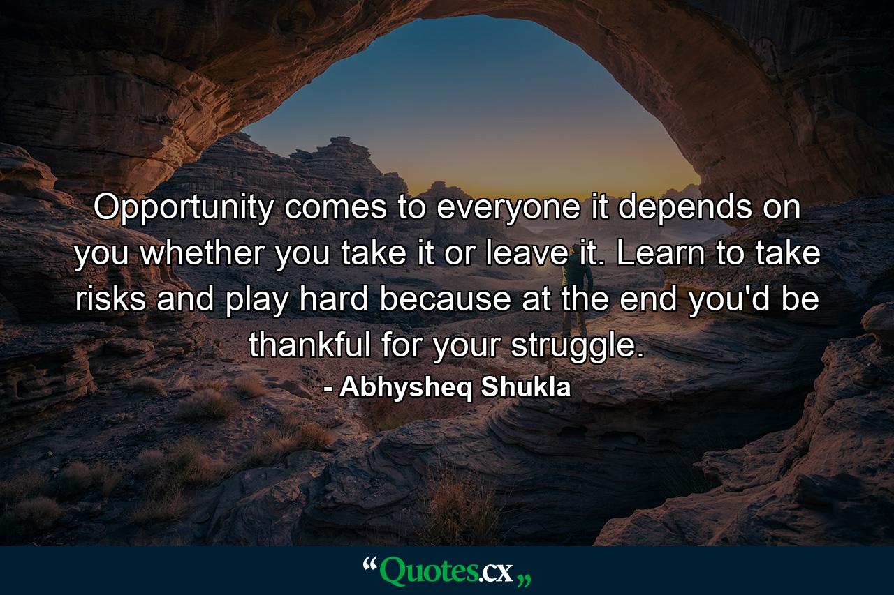 Opportunity comes to everyone it depends on you whether you take it or leave it. Learn to take risks and play hard because at the end you'd be thankful for your struggle. - Quote by Abhysheq Shukla