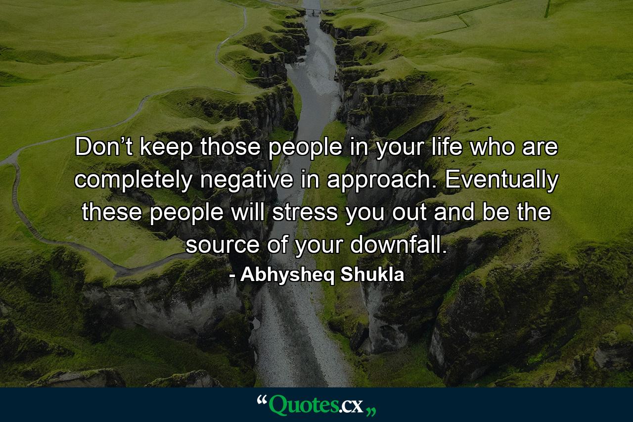 Don’t keep those people in your life who are completely negative in approach. Eventually these people will stress you out and be the source of your downfall. - Quote by Abhysheq Shukla