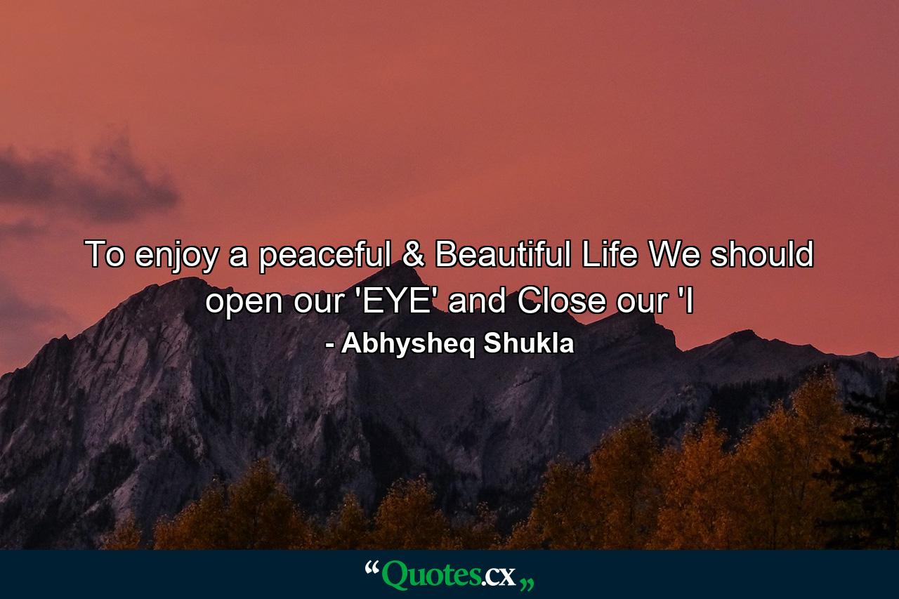 To enjoy a peaceful & Beautiful Life We should open our 'EYE' and Close our 'I - Quote by Abhysheq Shukla