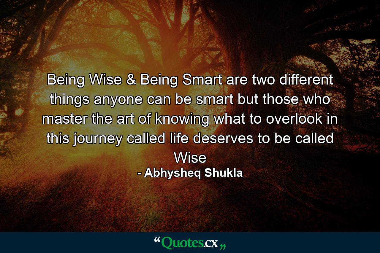 Being Wise & Being Smart are two different things anyone can be smart but those who master the art of knowing what to overlook in this journey called life deserves to be called Wise - Quote by Abhysheq Shukla