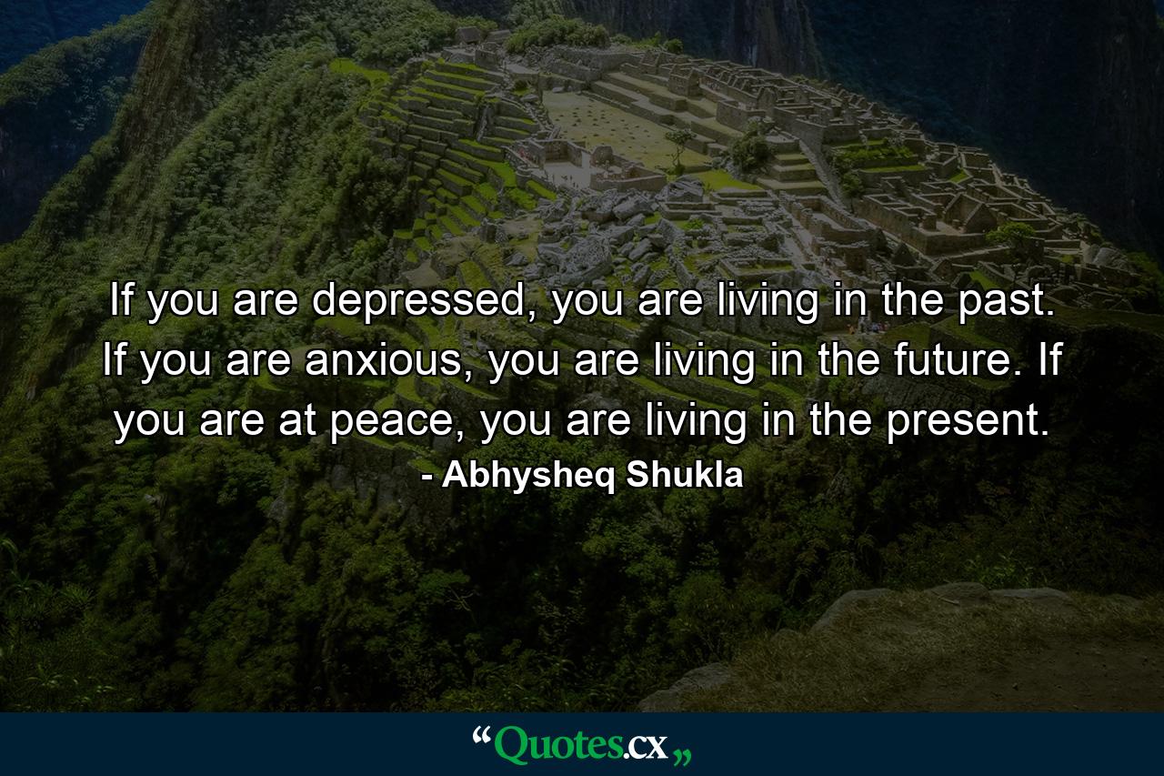 If you are depressed, you are living in the past. If you are anxious, you are living in the future. If you are at peace, you are living in the present. - Quote by Abhysheq Shukla