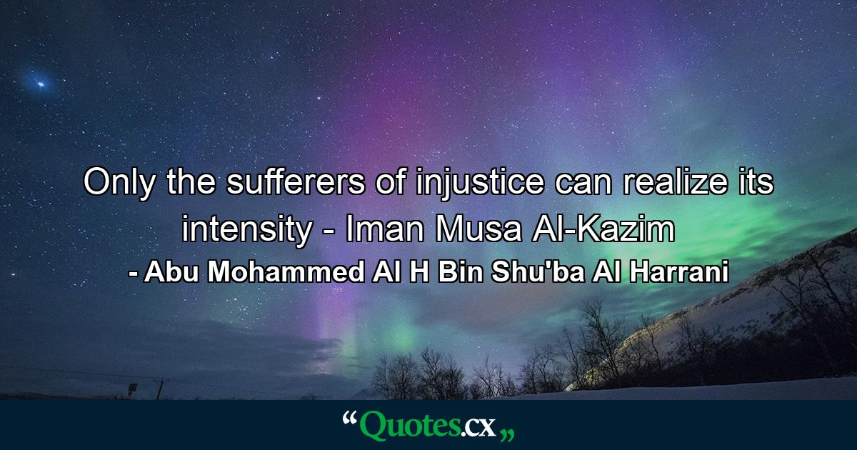 Only the sufferers of injustice can realize its intensity - Iman Musa Al-Kazim - Quote by Abu Mohammed Al H Bin Shu'ba Al Harrani