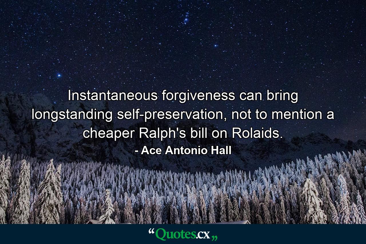 Instantaneous forgiveness can bring longstanding self-preservation, not to mention a cheaper Ralph's bill on Rolaids. - Quote by Ace Antonio Hall