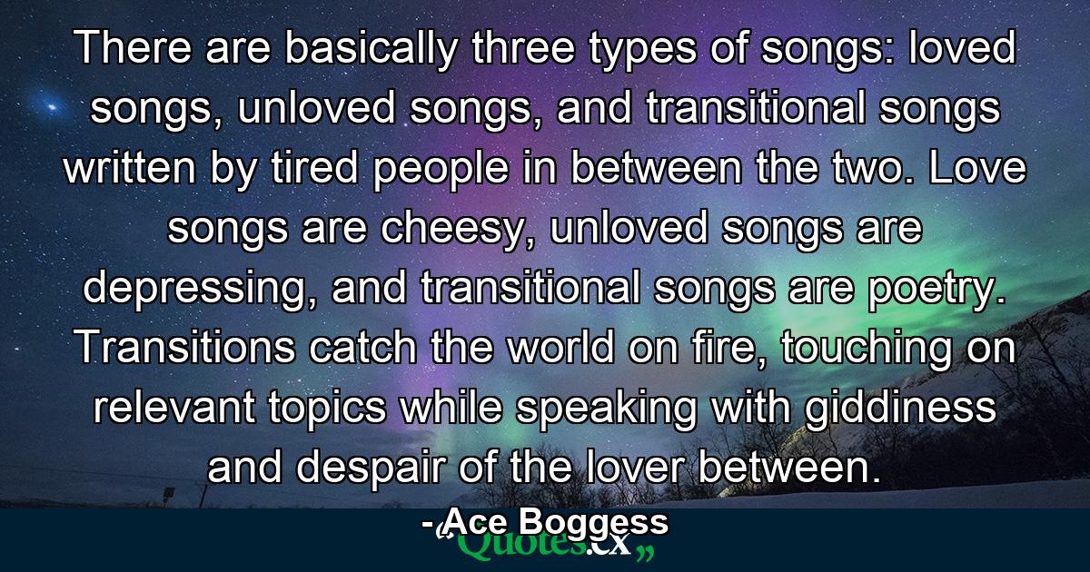 There are basically three types of songs: loved songs, unloved songs, and transitional songs written by tired people in between the two. Love songs are cheesy, unloved songs are depressing, and transitional songs are poetry. Transitions catch the world on fire, touching on relevant topics while speaking with giddiness and despair of the lover between. - Quote by Ace Boggess