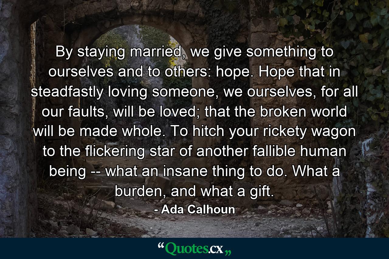 By staying married, we give something to ourselves and to others: hope. Hope that in steadfastly loving someone, we ourselves, for all our faults, will be loved; that the broken world will be made whole. To hitch your rickety wagon to the flickering star of another fallible human being -- what an insane thing to do. What a burden, and what a gift. - Quote by Ada Calhoun