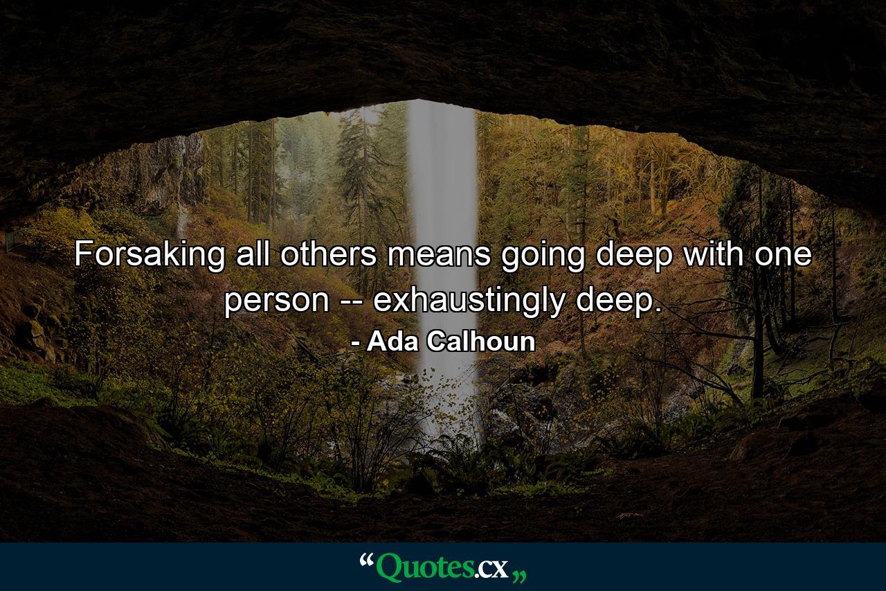 Forsaking all others means going deep with one person -- exhaustingly deep. - Quote by Ada Calhoun