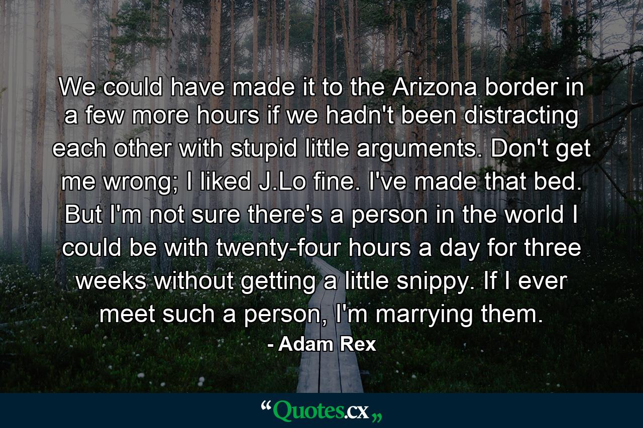 We could have made it to the Arizona border in a few more hours if we hadn't been distracting each other with stupid little arguments. Don't get me wrong; I liked J.Lo fine. I've made that bed. But I'm not sure there's a person in the world I could be with twenty-four hours a day for three weeks without getting a little snippy. If I ever meet such a person, I'm marrying them. - Quote by Adam Rex