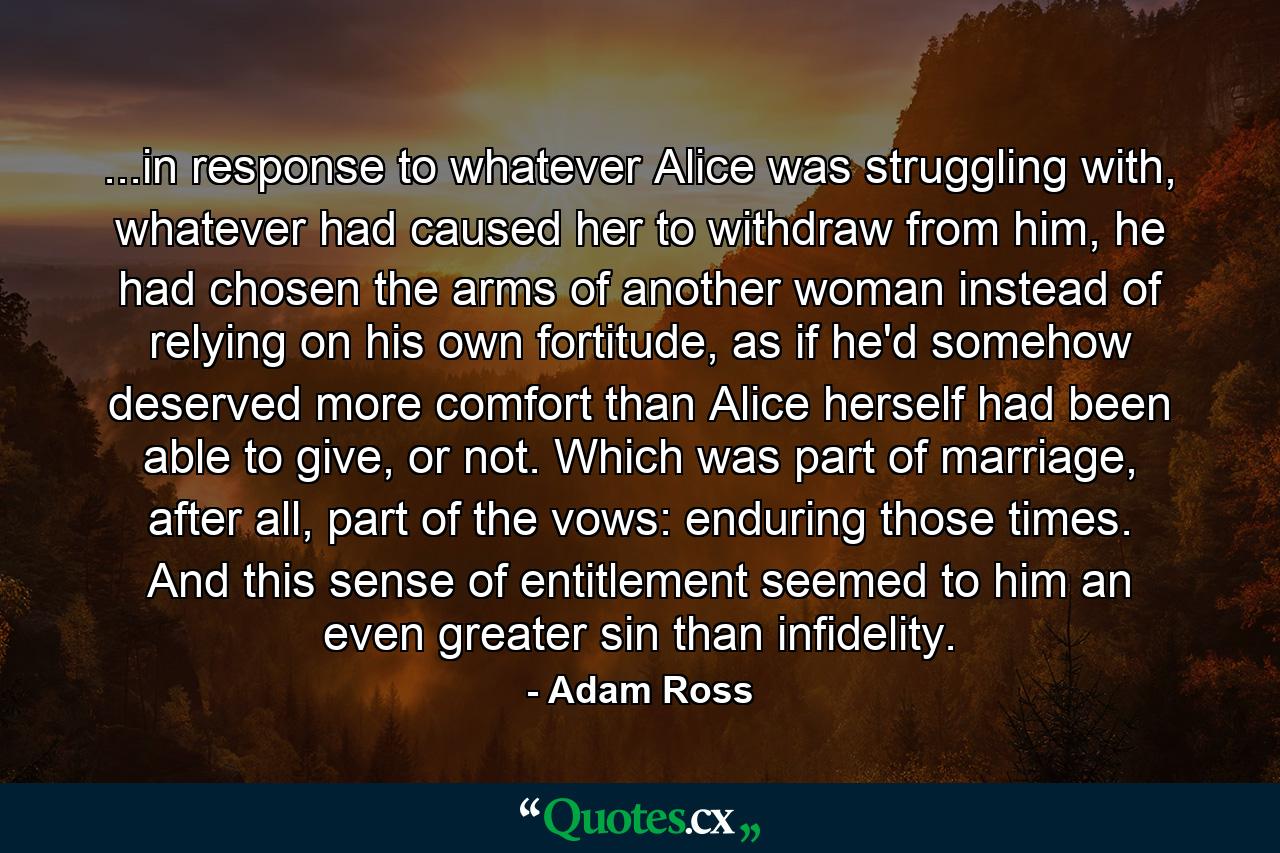 ...in response to whatever Alice was struggling with, whatever had caused her to withdraw from him, he had chosen the arms of another woman instead of relying on his own fortitude, as if he'd somehow deserved more comfort than Alice herself had been able to give, or not. Which was part of marriage, after all, part of the vows: enduring those times. And this sense of entitlement seemed to him an even greater sin than infidelity. - Quote by Adam Ross