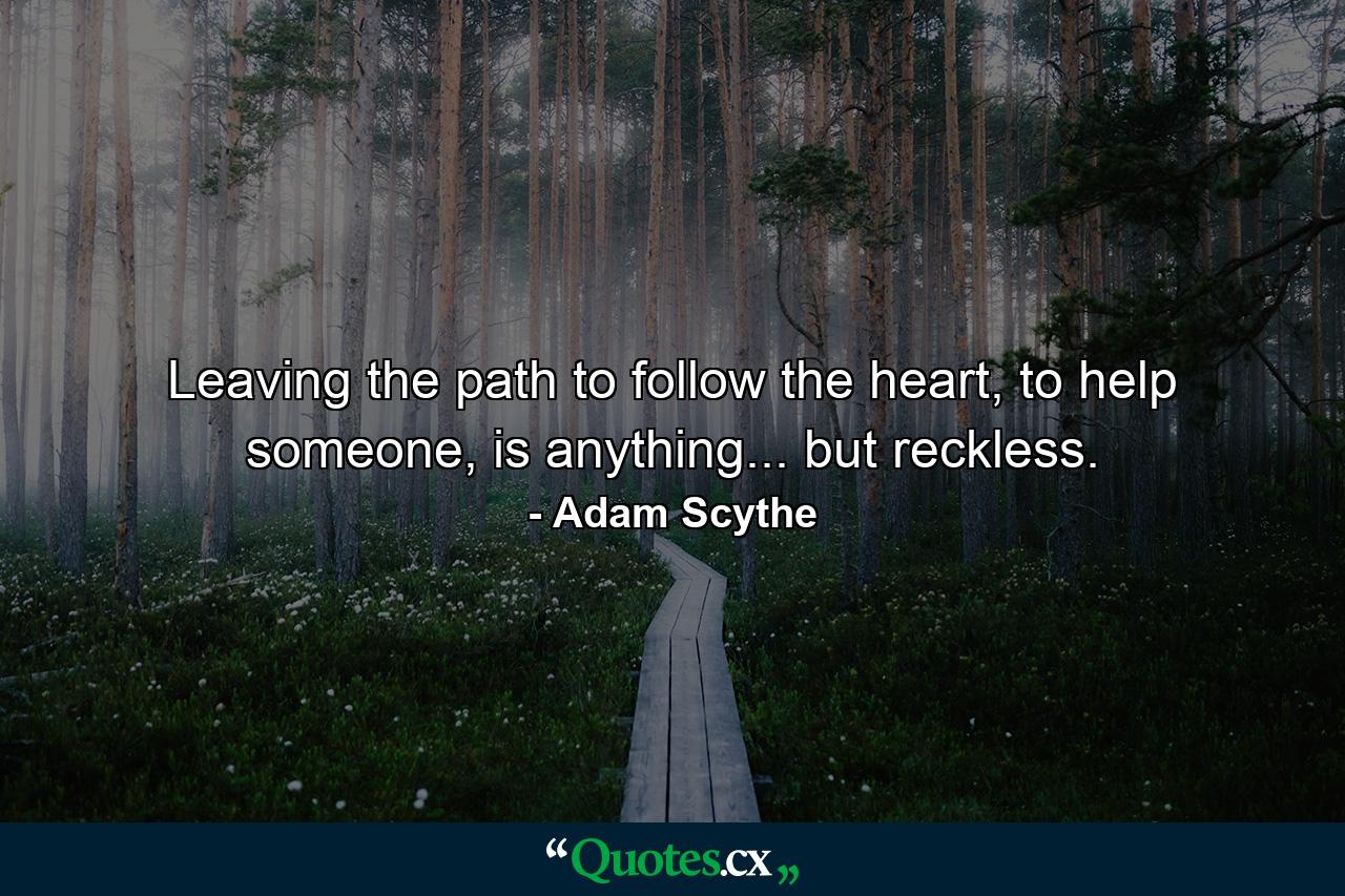 Leaving the path to follow the heart, to help someone, is anything... but reckless. - Quote by Adam Scythe