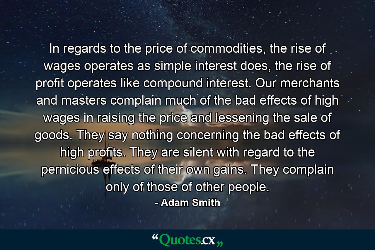 In regards to the price of commodities, the rise of wages operates as simple interest does, the rise of profit operates like compound interest. Our merchants and masters complain much of the bad effects of high wages in raising the price and lessening the sale of goods. They say nothing concerning the bad effects of high profits. They are silent with regard to the pernicious effects of their own gains. They complain only of those of other people. - Quote by Adam Smith