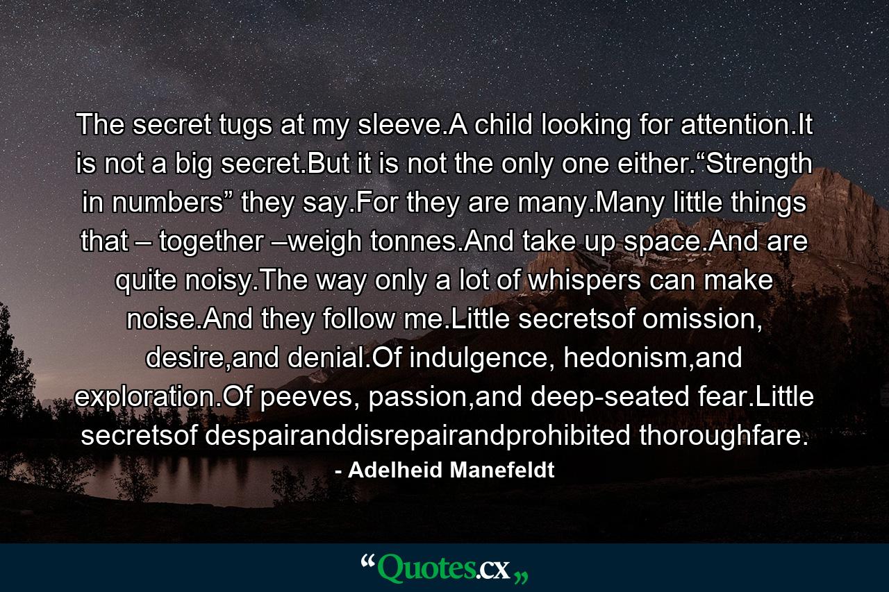 The secret tugs at my sleeve.A child looking for attention.It is not a big secret.But it is not the only one either.“Strength in numbers” they say.For they are many.Many little things that – together –weigh tonnes.And take up space.And are quite noisy.The way only a lot of whispers can make noise.And they follow me.Little secretsof omission, desire,and denial.Of indulgence, hedonism,and exploration.Of peeves, passion,and deep-seated fear.Little secretsof despairanddisrepairandprohibited thoroughfare. - Quote by Adelheid Manefeldt