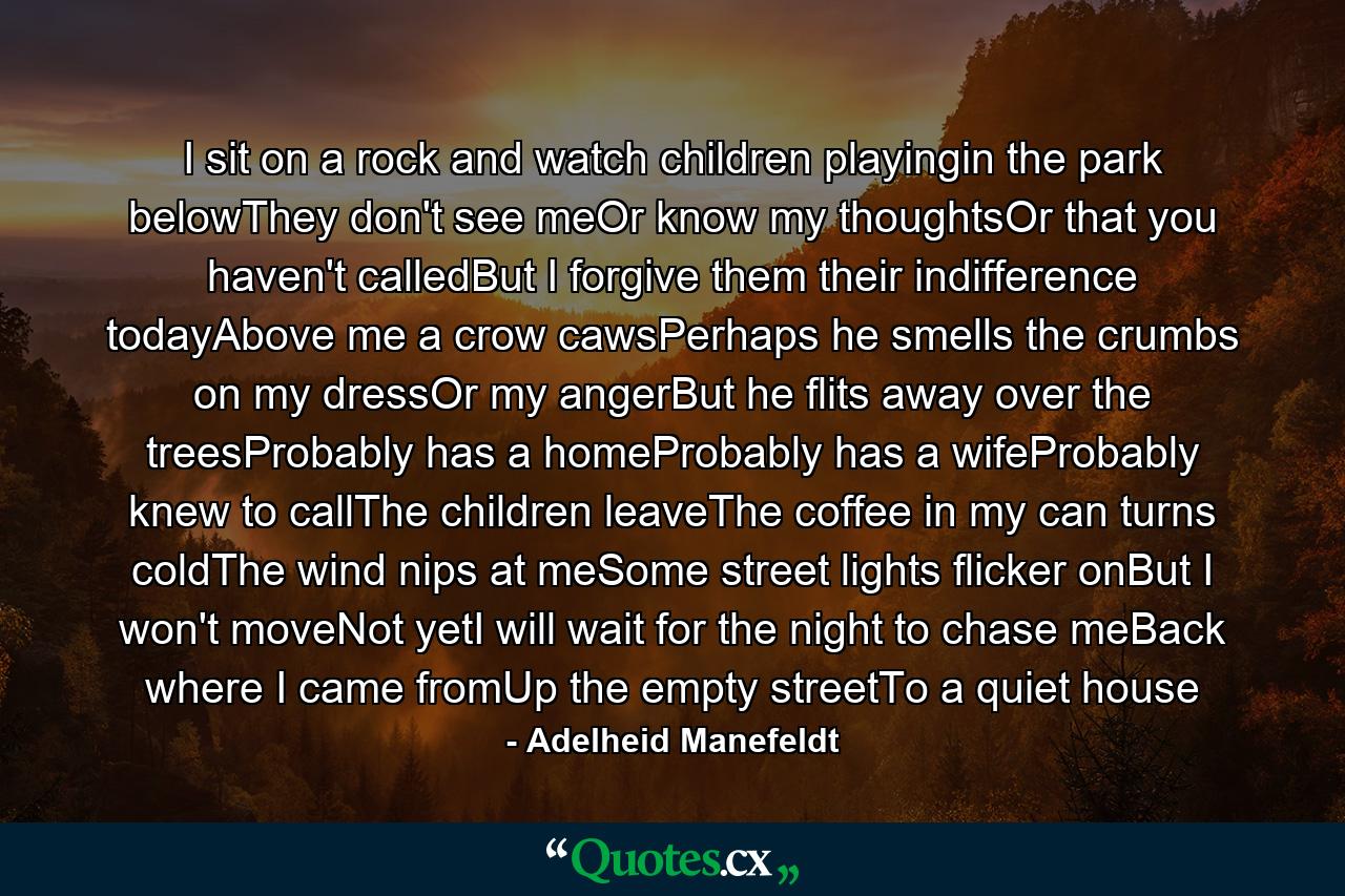 I sit on a rock and watch children playingin the park belowThey don't see meOr know my thoughtsOr that you haven't calledBut I forgive them their indifference todayAbove me a crow cawsPerhaps he smells the crumbs on my dressOr my angerBut he flits away over the treesProbably has a homeProbably has a wifeProbably knew to callThe children leaveThe coffee in my can turns coldThe wind nips at meSome street lights flicker onBut I won't moveNot yetI will wait for the night to chase meBack where I came fromUp the empty streetTo a quiet house - Quote by Adelheid Manefeldt