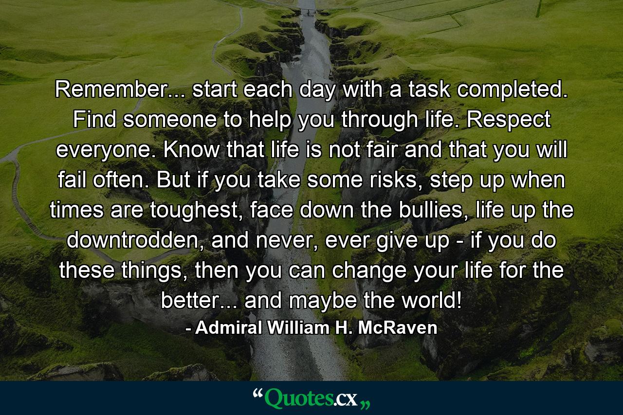 Remember... start each day with a task completed. Find someone to help you through life. Respect everyone. Know that life is not fair and that you will fail often. But if you take some risks, step up when times are toughest, face down the bullies, life up the downtrodden, and never, ever give up - if you do these things, then you can change your life for the better... and maybe the world! - Quote by Admiral William H. McRaven